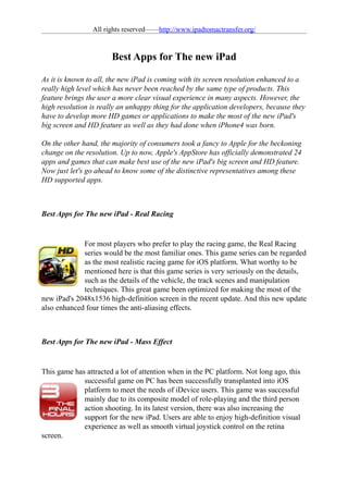 All rights reserved——http://www.ipadtomactransfer.org/



                       Best Apps for The new iPad

As it is known to all, the new iPad is coming with its screen resolution enhanced to a
really high level which has never been reached by the same type of products. This
feature brings the user a more clear visual experience in many aspects. However, the
high resolution is really an unhappy thing for the application developers, because they
have to develop more HD games or applications to make the most of the new iPad's
big screen and HD feature as well as they had done when iPhone4 was born.

On the other hand, the majority of consumers took a fancy to Apple for the beckoning
change on the resolution. Up to now, Apple's AppStore has officially demonstrated 24
apps and games that can make best use of the new iPad's big screen and HD feature.
Now just let's go ahead to know some of the distinctive representatives among these
HD supported apps.



Best Apps for The new iPad - Real Racing


             For most players who prefer to play the racing game, the Real Racing
             series would be the most familiar ones. This game series can be regarded
             as the most realistic racing game for iOS platform. What worthy to be
             mentioned here is that this game series is very seriously on the details,
             such as the details of the vehicle, the track scenes and manipulation
             techniques. This great game been optimized for making the most of the
new iPad's 2048x1536 high-definition screen in the recent update. And this new update
also enhanced four times the anti-aliasing effects.



Best Apps for The new iPad - Mass Effect


This game has attracted a lot of attention when in the PC platform. Not long ago, this
             successful game on PC has been successfully transplanted into iOS
             platform to meet the needs of iDevice users. This game was successful
             mainly due to its composite model of role-playing and the third person
             action shooting. In its latest version, there was also increasing the
             support for the new iPad. Users are able to enjoy high-definition visual
             experience as well as smooth virtual joystick control on the retina
screen.
 