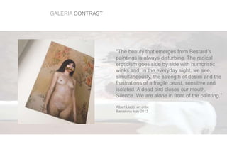 GALERIA CONTRAST
"The beauty that emerges from Bestard’s
paintings is always disturbing. The radical
eroticism goes side by side with humoristic
winks and, in the everyday sight, we see,
simultaneously, the strength of desire and the
frustrations of a fragile beast, sensitive and
isolated. A dead bird closes our mouth.
Silence. We are alone in front of the painting.”
Albert Lladó, art critic
Barcelona May 2013
 