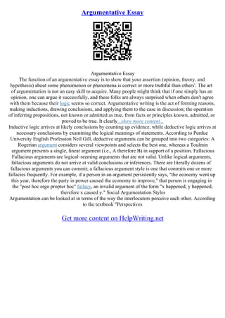 Argumentative Essay
Argumentative Essay
The function of an argumentative essay is to show that your assertion (opinion, theory, and
hypothesis) about some phenomenon or phenomena is correct or more truthful than others'. The art
of argumentation is not an easy skill to acquire. Many people might think that if one simply has an
opinion, one can argue it successfully, and these folks are always surprised when others don't agree
with them because their logic seems so correct. Argumentative writing is the act of forming reasons,
making inductions, drawing conclusions, and applying them to the case in discussion; the operation
of inferring propositions, not known or admitted as true, from facts or principles known, admitted, or
proved to be true. It clearly...show more content...
Inductive logic arrives at likely conclusions by counting up evidence, while deductive logic arrives at
necessary conclusions by examining the logical meanings of statements. According to Purdue
University English Profession Neil Gill, deductive arguments can be grouped into two categories: A
Rogerian argument considers several viewpoints and selects the best one, whereas a Toulmin
argument presents a single, linear argument (i.e., A therefore B) in support of a position. Fallacious
Fallacious arguments are logical–seeming arguments that are not valid. Unlike logical arguments,
fallacious arguments do not arrive at valid conclusions or inferences. There are literally dozens of
fallacious arguments you can commit; a fallacious argument style is one that commits one or more
fallacies frequently. For example, if a person in an argument persistently says, "the economy went up
this year, therefore the party in power caused the economy to improve," that person is engaging in
the "post hoc ergo propter hoc" fallacy, an invalid argument of the form "x happened, y happened,
therefore x caused y." Social Argumentation Styles
Argumentation can be looked at in terms of the way the interlocutors perceive each other. According
to the textbook "Perspectives
Get more content on HelpWriting.net
 