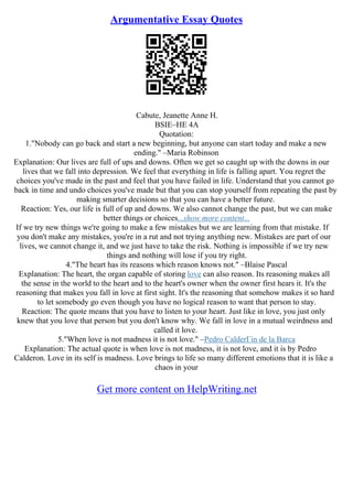 Argumentative Essay Quotes
Cabute, Jeanette Anne H.
BSIE–HE 4A
Quotation:
1."Nobody can go back and start a new beginning, but anyone can start today and make a new
ending." –Maria Robinson
Explanation: Our lives are full of ups and downs. Often we get so caught up with the downs in our
lives that we fall into depression. We feel that everything in life is falling apart. You regret the
choices you've made in the past and feel that you have failed in life. Understand that you cannot go
back in time and undo choices you've made but that you can stop yourself from repeating the past by
making smarter decisions so that you can have a better future.
Reaction: Yes, our life is full of up and downs. We also cannot change the past, but we can make
better things or choices...show more content...
If we try new things we're going to make a few mistakes but we are learning from that mistake. If
you don't make any mistakes, you're in a rut and not trying anything new. Mistakes are part of our
lives, we cannot change it, and we just have to take the risk. Nothing is impossible if we try new
things and nothing will lose if you try right.
4."The heart has its reasons which reason knows not." –Blaise Pascal
Explanation: The heart, the organ capable of storing love can also reason. Its reasoning makes all
the sense in the world to the heart and to the heart's owner when the owner first hears it. It's the
reasoning that makes you fall in love at first sight. It's the reasoning that somehow makes it so hard
to let somebody go even though you have no logical reason to want that person to stay.
Reaction: The quote means that you have to listen to your heart. Just like in love, you just only
knew that you love that person but you don't know why. We fall in love in a mutual weirdness and
called it love.
5."When love is not madness it is not love." –Pedro CalderГіn de la Barca
Explanation: The actual quote is when love is not madness, it is not love, and it is by Pedro
Calderon. Love in its self is madness. Love brings to life so many different emotions that it is like a
chaos in your
Get more content on HelpWriting.net
 