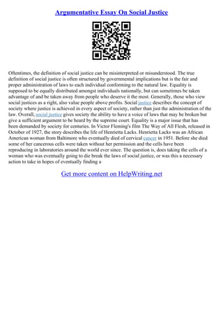 Argumentative Essay On Social Justice
Oftentimes, the definition of social justice can be misinterpreted or misunderstood. The true
definition of social justice is often structured by governmental implications but is the fair and
proper administration of laws to each individual conforming to the natural law. Equality is
supposed to be equally distributed amongst individuals nationally, but can sometimes be taken
advantage of and be taken away from people who deserve it the most. Generally, those who view
social justices as a right, also value people above profits. Social justice describes the concept of
society where justice is achieved in every aspect of society, rather than just the administration of the
law. Overall, social justice gives society the ability to have a voice of laws that may be broken but
give a sufficient argument to be heard by the supreme court. Equality is a major issue that has
been demanded by society for centuries. In Victor Fleming's film The Way of All Flesh, released in
October of 1927, the story describes the life of Henrietta Lacks. Henrietta Lacks was an African
American woman from Baltimore who eventually died of cervical cancer in 1951. Before she died
some of her cancerous cells were taken without her permission and the cells have been
reproducing in laboratories around the world ever since. The question is, does taking the cells of a
woman who was eventually going to die break the laws of social justice, or was this a necessary
action to take in hopes of eventually finding a
Get more content on HelpWriting.net
 