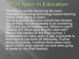 The iPad is quickly becoming the most
innovative & exciting technology based teaching
tool to come along in years.
You’re a teacher and your school has handed
you an iPad. You’re expected to do something
with it and you’re freaking out. Where to start?
What to do? What apps should I start with?
When I first started on the iPad journey, I
downloaded so many apps, it was impossible to
learn how to use them all effectively. Further
along my journey, I realized there were many
apps I hadn’t even opened yet and were going
to waste on my iPad desktop.
 
