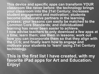 This device and specific apps can transform YOUR
classroom like never before: the technology brings
your classroom into the 21st Century; increases
student engagement and motivation; students
become collaborative partners in the learning
process; your lessons can easily be matched to the
Common Core Standards; and individualized
learning has never been easier to achieve.
I now advise teachers to only download a few apps at
a time; learn them; use them in lessons; work out
how you can incorporate them so that they align with
the CCS; and finally learn how to engage and
motivate your students to ‘learn’ using 21st Century
technology.
This is the first list I have created, with my
favorite iPad apps for Art and Education.
Enjoy!
 