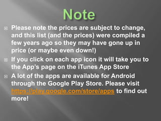  Please note the prices are subject to change
 If you click on each app icon it will take you to
the App’s page on the iTunes App Store
 A lot of the apps are available for Android
through the Google Play Store. Please visit
https://play.google.com/store/apps to find out
more!
 