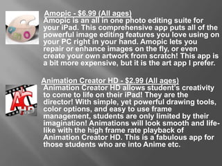 Amopic - $6.99 (All Ages)
Amopic is an all in one photo editing suite for your iPad. This
comprehensive app puts all of the powerful image editing features you
love using on your PC right in your hand. Amopic lets you repair or
enhance images on the fly, or even create your own artwork from
scratch! This app is a bit more expensive, but it is the art app I prefer.
Animation Creator HD - $2.99 (All Ages)
Animation Creator HD allows student’s creativity to come to life on their
iPad! They are the director! With simple, yet powerful drawing tools,
color options, and easy to use frame management, students are only
limited by their imagination! Animations will look smooth and life-like
with the high frame rate playback of Animation Creator HD. This is a
fabulous app for those students who are into Anime etc.
 