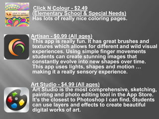 Click N Colour - $2.49
(Elementary School & Special Needs)
Has lots of really nice coloring pages.
Artisan - $0.99 (All Ages)
This app is really fun. It has great brushes and textures which allows for
different and wild visual experiences. Using simple finger movements
students can create stunning images that constantly evolve into new
shapes over time. This app uses lights, shapes and motion … making it
a really sensory experience.
Art Studio - $4.99 (All Ages)
Art Studio is the most comprehensive, sketching, painting and photo
editing tool in the App Store. It’s the closest to Photoshop I can find.
Students can use layers and effects to create beautiful digital works of
art.
 