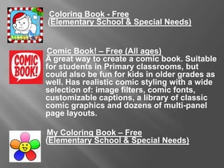 Coloring Book - Free
(Elementary School & Special Needs)
Comic Book! – Free (All Ages)
A great way to create a comic book. Suitable for students in Primary
classrooms, but could also be fun for kids in older grades as well.
Has realistic comic styling with a wide selection of: image filters,
comic fonts, customizable captions, a library of classic comic
graphics and dozens of multi-panel page layouts.
My Coloring Book – Free
(Elementary School & Special Needs)
 