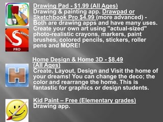 Drawing Pad - $1.99 (All Ages)
Drawing & painting app. Drawpad or Sketchbook Pro $4.99 (more
advanced) - Both are drawing apps and have many uses.
Create your own art using "actual-sized" photo-realistic crayons,
markers, paint brushes, colored pencils, stickers, roller pens and
MORE!
Home Design & Home 3D - $8.49
(All Ages)
Create, Layout, Design and Visit the home of your dreams! You can
change the deco; the color and rearrange the home. This is fantastic
for graphics or design students.
Kid Paint – Free (Elementary grades)
Drawing app.
 