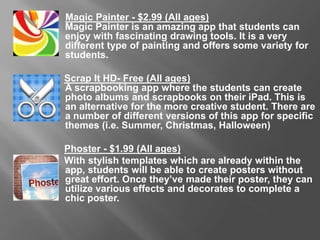 Magic Painter - $2.99 (All Ages)
Magic Painter is an amazing app that students can enjoy with fascinating drawing tools.
It is a very different type of painting and offers some variety for students.
Scrap It HD- Free (All Ages)
A scrapbooking app where the students can create photo albums and scrapbooks on
their iPad. This is an alternative for the more creative student. There are a number of
different versions of this app for specific themes (i.e. Summer, Christmas, Halloween)
Phoster - $1.99 (All Ages)
With stylish templates which are already within the app, students will be able to create
posters without great effort. Once they’ve made their poster, they can utilize various
effects and decorates to complete a chic poster.
 