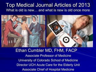 Top Medical Journal Articles of 2013 
What is old is new… and what is new is old once more 
Ethan Cumbler MD, FHM, FACP 
Associate Professor of Medicine 
University of Colorado School of Medicine 
Director UCH Acute Care for the Elderly Unit 
Associate Chief of Hospital Medicine 
 