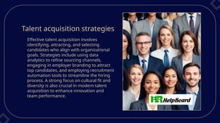 Talent acquisition strategies
Effective talent acquisition involves
identifying, attracting, and selecting
candidates who align with organizational
goals. Strategies include using data
analytics to refine sourcing channels,
engaging in employer branding to attract
top candidates, and employing recruitment
automation tools to streamline the hiring
process. A strong focus on cultural fit and
diversity is also crucial in modern talent
acquisition to enhance innovation and
team performance.
 