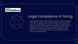 • Legal compliance in hiring involves adhering to employment laws and regulations
to ensure fair hiring practices. This includes understanding anti-discrimination
laws, confirming qualifications through reference checks, and ensuring that all
hiring processes are transparent and inclusive. Employers must also be aware of
regulations pertaining to data protection, background checks, and the legal
implications of job advertisements. Regular training and updates on legal
requirements are crucial for HR practitioners to avoid potential lawsuits and
maintain an equitable workplace.
Legal compliance in hiring
 