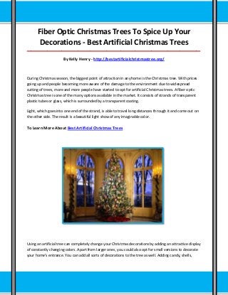 Fiber Optic Christmas Trees To Spice Up Your
Decorations - Best Artificial Christmas Trees
_____________________________________________________________________________________
By Kelly Henry - http://bestartificialchristmastree.org/
During Christmas season, the biggest point of attraction in any home is the Christmas tree. With prices
going up and people becoming more aware of the damage to the environment due to widespread
cutting of trees, more and more people have started to opt for artificial Christmas trees. A fiber optic
Christmas tree is one of the many options available in the market. It consists of strands of transparent
plastic tubes or glass, which is surrounded by a transparent coating.
Light, which goes into one end of the strand, is able to travel long distances through it and come out on
the other side. The result is a beautiful light show of any imaginable color.
To Learn More About Best Artificial Christmas Trees
Using an artificial tree can completely change your Christmas decorations by adding an attractive display
of constantly changing colors. Apart from larger ones, you could also opt for small versions to decorate
your home's entrance. You can add all sorts of decorations to the tree as well. Adding candy, shells,
 