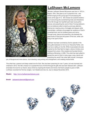 LaShawn McLemore
Minister LaShawn Denise McLemore was born in 1973 in
Dayton, Ohio. She grew up as a preacher’s kid, who
started singing at the young age of 8 and playing the
drums at the age of 12. She shares her powerful testimo-
ny of overcoming the overwhelming trials and tribulations
of her life through her heartfelt spirit lead vocal perfor-
mances and preaching the word of God. Forcing believers
and non-believers alike to stand up and pay attention.
Sharing her inspiring story of struggle and despair while
incarcerated, LaShawn encourages her audience of God’s
unmerited favor and his limitless grace and mercy.
Through song, dance and preaching, she declares the
great works of God and the power of His love, while ush-
ering in the spirit of God.
LaShawn has been anointed by God to operate in the
many gifts bestowed on her by our Heavenly Father, she
truly has a calling on her life. While incarcerated she was
inspired by the Holy Spirit to begin a dance ministry once
released from prison. She created and founded Anoint-
ed2Dance Ministries in 2006. This artist has been gifted to
spread the word of God in many ways; song, dance and
preaching His word!!! Her other gifts include; choreogra-
phy of liturgical and mime dance, choir directing, song writing and arrangement, and creating musical skits.
This artist has a passion and deep rooted love for God. She has been preaching for over 7 years, but was licensed and
ordained in 2012. Her life’s mission is to spread the love of Christ through the gifts she has been blessed with. LaShawn
emanates her love for our Savior Jesus Christ by inspiring the hearts and minds of all God’s people to grow in faith.
La’Shawn recorded her first two singles; I am Healed and Use me, due to release November 2015.
Music: http://www.lashawnmclemore.com
Email: lashawnmclemore5@gmail.com
 