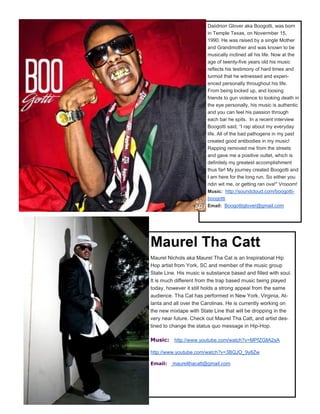 Daiidrion Glover aka Boogotti, was born
in Temple Texas, on Novermber 15,
1990. He was raised by a single Mother
and Grandmother and was known to be
musically inclined all his life. Now at the
age of twenty-five years old his music
reflects his testimony of hard times and
turmoil that he witnessed and experi-
enced personally throughout his life.
From being locked up, and loosing
friends to gun violence to looking death in
the eye personally, his music is authentic
and you can feel his passion through
each bar he spits. In a recent interview
Boogotti said, “I rap about my everyday
life. All of the bad pathogens in my past
created good antibodies in my music!
Rapping removed me from the streets
and gave me a positive outlet, which is
definitely my greatest accomplishment
thus far! My journey created Boogotti and
I am here for the long run. So either you
ridin wit me, or getting ran ova!" Vrooom!
Music: http://soundcloud.com/boogotti-
boogotti
Email: Boogottiglover@gmail.com
Maurel Tha Catt
Maurel Nichols aka Maurel Tha Cat is an Inspirational Hip
Hop artist from York, SC and member of the music group
State Line. His music is substance based and filled with soul.
It is much different from the trap based music being played
today, however it still holds a strong appeal from the same
audience. Tha Cat has performed in New York, Virginia, At-
lanta and all over the Carolinas. He is currently working on
the new mixtape with State Line that will be dropping in the
very near future. Check out Maurel Tha Catt, and artist des-
tined to change the status quo message in Hip-Hop.
Music: http://www.youtube.com/watch?v=MPfZGllA2sA
http://www.youtube.com/watch?v=3BQJO_9y8Zw
Email: maurelthacatt@gmail.com
 