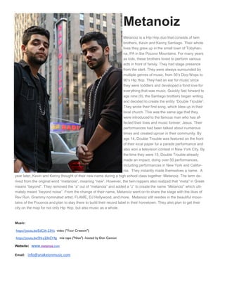 Metanoiz
Metanoiz is a Hip Hop duo that consists of twin
brothers, Kevin and Kenny Santiago. Their whole
lives they grew up in the small town of Tobyhan-
na, PA in the Pocono Mountains. For many years
as kids, these brothers loved to perform various
acts in front of family. They had stage presence
from the start. They were always surrounded by
multiple genres of music, from 50’s Doo-Wops to
90’s Hip Hop. They had an ear for music since
they were toddlers and developed a fond love for
everything that was music. Quickly fast forward to
age nine (9), the Santiago brothers began writing
and decided to create the entity “Double Trouble”.
They wrote their first song, which blew up in their
local church. This was the same age that they
were introduced to the famous man who has af-
fected their lives and music forever; Jesus. Their
performances had been talked about numerous
times and created uproar in their community. By
age 14, Double Trouble was featured on the front
of their local paper for a parade performance and
also won a television contest in New York City. By
the time they were 15, Double Trouble already
made an impact, doing over 50 performances,
including performances in New York and Califor-
nia. They instantly made themselves a name. A
year later, Kevin and Kenny thought of their new name during a high school class together: Metanoiz. The term de-
rived from the original word “metanoia”, meaning “new”. However, the twin rappers also realized that “meta” in Greek
means “beyond”. They removed the “a” out of “metanoia” and added a “z” to create the name “Metanoiz” which ulti-
mately meant “beyond noise”. From the change of their name, Metanoiz went on to share the stage with the likes of
Rev Run, Grammy nominated artist, FLAME, DJ Hollywood, and more. Metanoiz still resides in the beautiful moun-
tains of the Poconos and plan to stay there to build their record label in their hometown. They also plan to get their
city on the map for not only Hip Hop, but also music as a whole.
Music:
https://youtu.be/EdCiih-23Vo video ("Your Creation")
https://youtu.be/SN-y23kCV4g mix tape ("Nissi") -hosted by Don Cannon
Website: www.metanoiz.com
Email: info@anakeionmusic.com
 