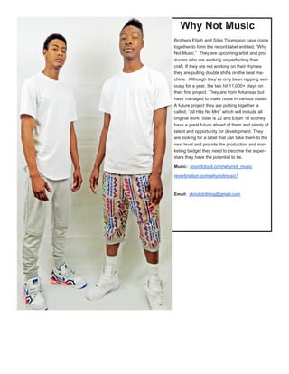 Why Not Music
Brothers Elijah and Silas Thompson have come
together to form the record label entitled, “Why
Not Music.” They are upcoming artist and pro-
ducers who are working on perfecting their
craft. If they are not working on their rhymes
they are pulling double shifts on the beat ma-
chine. Although they’ve only been rapping seri-
ously for a year, the two hit 11,000+ plays on
their first project. They are from Arkansas but
have managed to make noise in various states.
A future project they are putting together is
called, “All Hits No Mrs” which will include all
original work. Silas is 22 and Elijah 19 so they
have a great future ahead of them and plenty of
talent and opportunity for development. They
are looking for a label that can take them to the
next level and provide the production and mar-
keting budget they need to become the super-
stars they have the potential to be.
Music: soundcloud.com/whynot_music
reverbnation.com/whynotmusic1
Email: yknotclothing@gmail.com
 