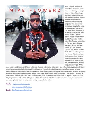 Mike Flowerz’, a native of
Bronx, New York, love for mu-
sic began at a very early age.
He is an Elder of the Gospel
and has a passion for praise
and worship, while his tremen-
dous capacity as a multi-
dimensional musician and
songwriter has empowered
him to be a sought after vocal-
ist, arranger and songwriter.
The world is just beginning to
recognize the incredible talent
of Mike Flowerz. He has
graced stages in North Ameri-
ca, South America, and Eu-
rope. Mike Flowerz has written
for Will and Grace, Disney,
and HBO. He has also per-
formed on Good Morning
America, 106 & Park, and the
2014 JCTV Tour. Long before
the release of the incredible
single 'Jesus', Mike became
known for collaborating with
greats such as Deitrick Had-
don, Fred Hammond, Marvin
Sapp, Steven “Supe” White,
Leon Lacey, Joe Lindsay, and Kenny Lattimore. His goal and mission is to inspire and influence today’s culture by plant-
ing righteous seeds that will ultimately bring listeners to the realization that they were made for a greater purpose.
Mike Flowerz has continuously pushed the Gospel music envelope with his unique multi-genre blend. Now this, phenom-
enal artist is ready to share with us his version of the good news with his debut EP entitled, Love is Epic. This body of
work is fresh, innovative but true to the passion of the Christ. With title cuts such as, ‘Jesus’, ‘Agape’, ‘John 3:16’, and
‘Thy Kingdom Come’ the old and the young will be able to relate. Mike Flowerz delivers meticulously chosen content
showcasing his signature vocals, superb writing and production skills.
Music: http://www.mikeflowerz.com
https://youtu.be/mEFHFd4sbvk
Email: MikeFlowerzMuzic@gmail.com
 