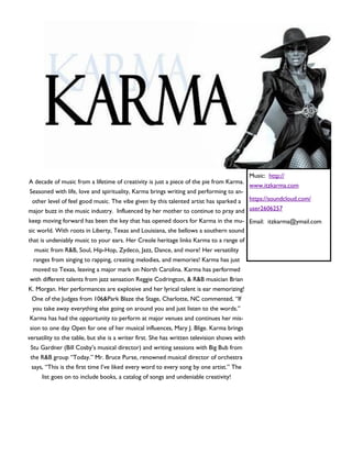 A decade of music from a lifetime of creativity is just a piece of the pie from Karma.
Seasoned with life, love and spirituality, Karma brings writing and performing to an-
other level of feel good music. The vibe given by this talented artist has sparked a
major buzz in the music industry. Influenced by her mother to continue to pray and
keep moving forward has been the key that has opened doors for Karma in the mu-
sic world. With roots in Liberty, Texas and Louisiana, she bellows a southern sound
that is undeniably music to your ears. Her Creole heritage links Karma to a range of
music from R&B, Soul, Hip-Hop, Zydeco, Jazz, Dance, and more! Her versatility
ranges from singing to rapping, creating melodies, and memories! Karma has just
moved to Texas, leaving a major mark on North Carolina. Karma has performed
with different talents from jazz sensation Reggie Codrington, & R&B musician Brian
K. Morgan. Her performances are explosive and her lyrical talent is ear memorizing!
One of the Judges from 106&Park Blaze the Stage, Charlotte, NC commented, “If
you take away everything else going on around you and just listen to the words.”
Karma has had the opportunity to perform at major venues and continues her mis-
sion to one day Open for one of her musical influences, Mary J. Blige. Karma brings
versatility to the table, but she is a writer first. She has written television shows with
Stu Gardner (Bill Cosby’s musical director) and writing sessions with Big Bub from
the R&B group “Today.” Mr. Bruce Purse, renowned musical director of orchestra
says, “This is the first time I’ve liked every word to every song by one artist.” The
list goes on to include books, a catalog of songs and undeniable creativity!
Music: http://
www.itzkarma.com
https://soundcloud.com/
user2606257
Email: itzkarma@ymail.com
 