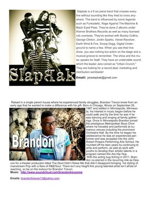 Slapbak is a 6 six piece band that crosses every
line without sounding like they tried to cross any-
where. The band is influenced by iconic legends
such as Funkadelic, Rage Against The Machine &
Black Eyed Peas. They've done 2 albums under
Warner Brothers Records as well as many licensed
cds overseas. They've worked with Bootsy Collins,
George Clinton, Jordin Sparks, Velvet Revolver,
Earth Wind & Fire, Snoop Dogg, Digital Under-
ground to name a few. When you see their live
show, you see nothing but action on the stage and a
musical groove to remember. The show and the mu-
sic speaks for itself. They have an undeniable sound
which the leader Jara coined as "Urban Crunch."
They are looking for a record deal, marketing and
distribution worldwide!
Email: jaraslapbak@gmail.com
Raised in a single parent house where he experienced family struggles, Brandon Trevon knew from an
early age that he wanted to make a difference with his gift. Born in Chicago, Illinois on September 26,
1987 and settled in Minneapolis, Minneso-
ta, his interest in music began before he
could walk and by the time he was 4 he
was dancing and singing at family gather-
ings. Once in Minneapolis Brandon joined
the prestigious Metropolitan Boys Choir
where he traveled and performed at nu-
merous venues including the prominent
Orchestra Hall. By the time he began his
adolescence he was an experienced per-
former and was accepted into the John
Robert Powers Performing Arts School. He
rounded off his teen years by continuing to
write and perform, as well as work with
youths to develop their artistic talents in a
program named We Are Hip Hop.
With the acting bug itching in 2011, Bran-
don co-starred in the recurring role as Dea-
con for a theater production titled The Devil Didn’t Raise Me that didn’t disappoint bringing his styling of
mainstream Pop with a flare of R&B/Soul. There isn’t any height this young talented artist isn’t afraid of
reaching, so be on the lookout for Brandon Trevon.
Music: http://www.soundcloud.com/brandontrevonme
Emails: brandonforever13@yahoo.com
 