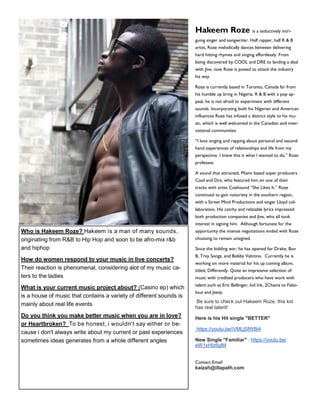 Who is Hakeem Roze? Hakeem is a man of many sounds,
originating from R&B to Hip Hop and soon to be afro-mix r&b
and hiphop
How do women respond to your music in live concerts?
Their reaction is phenomenal, considering alot of my music ca-
ters to the ladies
What is your current music project about? (Casino ep) which
is a house of music that contains a variety of different sounds is
mainly about real life events
Do you think you make better music when you are in love?
or Heartbroken? To be honest, i wouldn't say either or be-
cause i don't always write about my current or past experiences
sometimes ideas generates from a whole different angles
Hakeem Roze is a seductively intri-
guing singer and songwriter. Half rapper, half R & B
artist, Roze melodically dances between delivering
hard hitting rhymes and singing effortlessly. From
being discovered by COOL and DRE to landing a deal
with Jive, now Roze is poised to attack the industry
his way.
Roze is currently based in Toronto, Canada far from
his humble up bring in Nigeria. R & B with a pop ap-
peal, he is not afraid to experiment with different
sounds. Incorporating both his Nigerian and American
influences Roze has infused a distinct style to his mu-
sic, which is well welcomed in the Canadian and inter-
national communities.
“I love singing and rapping about personal and second
hand experiences of relationships and life from my
perspective. I knew this is what I wanted to do,” Roze
professes.
A sound that attracted, Miami based super producers
Cool and Dre, who featured him on one of their
tracks with artist Coehound “She Likes It.” Roze
continued to gain notoriety in the southern region,
with a Street Mind Productions and singer Lloyd col-
laboration. His catchy and relatable lyrics impressed
both production companies and Jive, who all took
interest in signing him. Although fortunate for the
opportunity the intense negotiations ended with Roze
choosing to remain unsigned.
Since the bidding war, he has opened for Drake, Bun
B, Trey Songz, and Bobby Valntino. Currently he is
working on more material for his up coming album,
titled, Differently. Quite an impressive selection of
music with credited producers who have work with
talent such as Eric Bellinger, kid Ink, 2Chainz to Fabo-
lous and Jeezy.
Be sure to check out Hakeem Roze, this kid
has real talent!
Here is his Hit single "BETTER"
https://youtu.be/iVMLjSfWBi4
New Single "Familiar" : https://youtu.be/
eW1xHIz6glM
Contact Email:
kaizah@illapath.com
 
