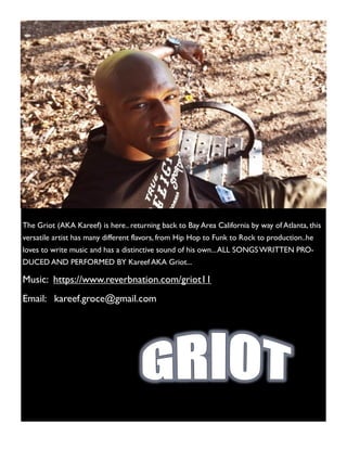 The Griot (AKA Kareef) is here.. returning back to Bay Area California by way of Atlanta, this
versatile artist has many different flavors, from Hip Hop to Funk to Rock to production..he
loves to write music and has a distinctive sound of his own...ALL SONGSWRITTEN PRO-
DUCED AND PERFORMED BY Kareef AKA Griot...
Music: https://www.reverbnation.com/griot11
Email: kareef.groce@gmail.com
 