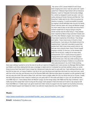 My name is Eric Lamart Holland II and I have
been singing ever since I was ten years old. I grad-
uated from Tallwood High School with an Advance
Diploma. I went to Tidewater Community College
for a while but stopped to work two jobs. I am cur-
rently working at Dunkin Donuts and Rite Aid. The
thing that I really want to do in life is to pursue my
dreams in singing, if I could accomplish my goals
by singing it would definitely help me and my family.
Since I was ten years old I sung old Motown songs
my mom used to play on the radio and since then I
trained myself how to sing by trying to sing the
words exactly how the artist sang it. I have always
been inspired by Marvin Gaye and Sam Cooke and
all of the other Motown singers, but in today’s music
I have been inspired by Chris Brown, Trey Songz
and Usher. I have never sung in Church or took
vocal lessons, I just sang on the streets around my
neighborhood. I was told I sounded so good that
people that I didn’t even know would come to me
and ask me to sing for them. Soon I found myself
singing in school, on the bus, on the streets and
even now at my job. I really do not have many
achievements, but if I could pursue my goals in
singing that would really be one of the greatest
achievements ever. One day while working at an
Manufacturing Company I looked on my phone for
other jobs because in my mind I knew working
there was nothing I wanted to do for the rest of my life so I went on Craigslist and I came across my Manager Bernice Den-
ise Watkin’s ad online stating that she was a manager in talent and so I contacted her and she wanted a demo or some-
thing to prove that I had what it took to keep her interest and make her want to work with me. I had nothing at the time, but
that did not stop me, so I sang (I believe I can fly) to her over the phone and right then she loved my voice and now I work
with her to this very day and became one of her favorite R&B artist. Bernice knew about my passion so she wanted to help
me any way she could. We went to New York, and now I have a single called (It’s On) out which she put on ITunes. I really
like this song because it has a beat to it where you can party with it in the clubs and blast it in your car, but still has that
nice R&B vibe to it. I have always liked old Motown songs, but the songs today I like R&B and Hip Hop combined. I don’t
really rap but the songs that I want to sing are the songs I want people to hear and treat as if it were a rap song but still
have that R&B to it. I really hope I can get to travel and make money to support not only myself, but my family and every-
one that helped support and helped me make it as well and maybe become one of the biggest singers of all time.
Music:
https://www.reverbnation.com/eholla5?profile_view_source=header_icon_nav
Email: hollanderic57@yahoo.com
 