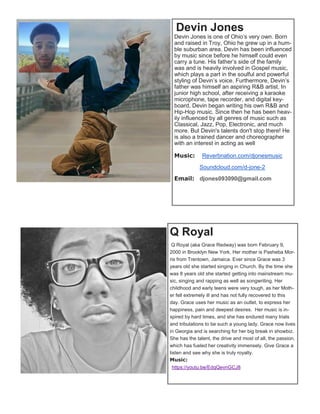 Devin Jones
Devin Jones is one of Ohio’s very own. Born
and raised in Troy, Ohio he grew up in a hum-
ble suburban area. Devin has been influenced
by music since before he himself could even
carry a tune. His father’s side of the family
was and is heavily involved in Gospel music,
which plays a part in the soulful and powerful
styling of Devin’s voice. Furthermore, Devin’s
father was himself an aspiring R&B artist. In
junior high school, after receiving a karaoke
microphone, tape recorder, and digital key-
board, Devin began writing his own R&B and
Hip-Hop music. Since then he has been heav-
ily influenced by all genres of music such as
Classical, Jazz, Pop, Electronic, and much
more. But Devin's talents don't stop there! He
is also a trained dancer and choreographer
with an interest in acting as well
Music: Reverbnation.com/djonesmusic
Soundcloud.com/d-jone-2
Email: djones093090@gmail.com
Q Royal
Q Royal (aka Grace Redway) was born February 9,
2000 in Brooklyn New York. Her mother is Pasheba Mor-
ris from Trentown, Jamaica. Ever since Grace was 3
years old she started singing in Church. By the time she
was 8 years old she started getting into mainstream mu-
sic, singing and rapping as well as songwriting. Her
childhood and early teens were very tough, as her Moth-
er fell extremely ill and has not fully recovered to this
day. Grace uses her music as an outlet, to express her
happiness, pain and deepest desires. Her music is in-
spired by hard times, and she has endured many trials
and tribulations to be such a young lady. Grace now lives
in Georgia and is searching for her big break in showbiz.
She has the talent, the drive and most of all, the passion,
which has fueled her creativity immensely. Give Grace a
listen and see why she is truly royalty.
Music:
https://youtu.be/EdqQevnGCJ8
 