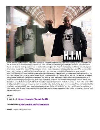 Aaron Williams (H.I.M) was born in Neu-Ulm Germany in 1986 while his father was in the army. Growing up as a pastor’s kid was
ruff on Aaron. He found himself having to be the bad kid in school to stop from being teased by the other kids. For some reason
Aaron was drawn to stealing, and over time he started to become good at it. He went from stealing small things to eventually over
time robbing stores. When Aaron hit 18 years old he robbed a store and was soon after caught and arrested. After serving a little
over 5 years in prison for his crime Aaron came home with a new focus and a new gift that he discovered while incarcer-
ated...WRITING MUSIC. Aaron new that he wanted a wife and kids before it was all over, but he wanted to start his kids off on the
right path from the start. So he decided to have a serious conversation with the Creator. He told God that if he was real he needed
HIS guidance and for HIM to let Aaron know that HE was really up there. Aaron told God that he would use his new found gift of
writing music and singing/rapping to raise Gods name higher if HE would just assure him that he was real. And God did just that!
Since then Aaron, better known as H.I.M, which stands for "He’s In Me", (Greater is He that's in us than he that's in the world 1 John
4:4) has made it his mission to introduce as many as possible to the God who has given him the peace of mind and freedom that he
now has. It has been about 5 years since that serious prayer and God is with him to this very day. His style is not as traditional as
most gospel artist. He takes pride in stepping out of the box to get the gospel to everyone. Take a listen to this artist....trust me you'll
be glad that you did!
Music:
I had it all: https://youtu.be/Qu4Nb-TwO0k
The Woman: https://youtu.be/ZEK7xKTf6hw
Email: always1240@yahoo.com
 