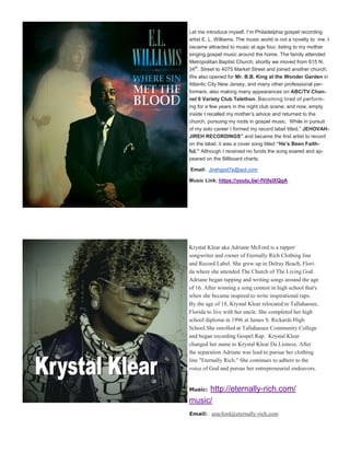 Let me introduce myself. I’m Philadelphia gospel recording
artist E. L. Williams. The music world is not a novelty to me. I
became attracted to music at age four, listing to my mother
singing gospel music around the home. The family attended
Metropolitan Baptist Church; shortly we moved from 615 N.
34th
. Street to 4075 Market Street and joined another church.
We also opened for Mr. B.B. King at the Wonder Garden in
Atlantic City New Jersey, and many other professional per-
formers, also making many appearances on ABC/TV Chan-
nel 6 Variety Club Telethon. Becoming tired of perform-
ing for a few years in the night club scene; and now, empty
inside I recalled my mother’s advice and returned to the
church, pursuing my roots in gospel music. While in pursuit
of my solo career I formed my record label titled,” JEHOVAH-
JIREH RECORDINGS” and became the first artist to record
on the label, it was a cover song titled “He’s Been Faith-
ful.” Although I received no funds the song soared and ap-
peared on the Billboard charts.
Email: Jirehgod7e@aol.com
Music Link: https://youtu.be/-fVjfsIXQgA
Krystal Klear aka Adriane McFord is a rapper/
songwriter and owner of Eternally Rich Clothing line
and Record Label. She grew up in Delray Beach, Flori-
da where she attended The Church of The Living God.
Adriane began rapping and writing songs around the age
of 16. After winning a song contest in high school that's
when she became inspired to write inspirational raps.
By the age of 18, Krystal Klear relocated to Tallahassee,
Florida to live with her uncle. She completed her high
school diploma in 1996 at James S. Rickards High
School.She enrolled at Tallahassee Community College
and began recording Gospel Rap. Krystal Klear
changed her name to Krystal Klear Da Lioness. After
the separation Adriane was lead to pursue her clothing
line "Eternally Rich." She continues to adhere to the
voice of God and pursue her entrepreneurial endeavors.
Music: http://eternally-rich.com/
music/
Email: amcford@eternally-rich.com
 