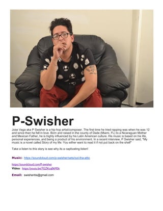 P-SwisherJose Vega aka P Swisher is a hip hop artist/composer. The first time he tried rapping was when he was 12
and since then he fell in love. Born and raised in the county of Dade (Miami, FL) to a Nicaraguan Mother
and Mexican Father, he is highly influenced by his Latin American culture. His music is based on his life,
personal experiences, and being a product of his environment. In a recent interview, P Swisher said, "My
music is a novel called Story of my life. You either want to read it if not put back on the shelf"
Take a listen to this story is see why its a captivating listen!
Music: https://soundcloud.com/p-swisher/sets/out-tha-attic
https://soundcloud.com/P-swisher
Video: https://youtu.be/7GZKcq0kMSk
Email: swisheritis@gmail.com
 