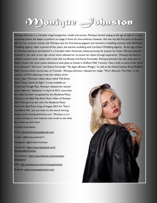 Monique Johnston is a Canadian singer/songwriter, model and actress. Monique started singing at the age of eight in a music
workshop where she began to perform on stage in front of a live audience; however, this was not the first taste of the spot-
light for her, at seven months old, Monique won her first beauty pageant and received a modelling contract with Manhattan
Modelling Agency. After a period of four years, she started modelling with Caroline’s Modelling Agency. At the age of elev-
en, Monique Johnston participated in a Canadian talent showcase; always pursuing her passion for music, Monique became
involved in ‘jam club’ at her high school which allowed her to evolve her talent through experience. Monique has been in-
volved in several music videos with artists like Luu Breeze and Danny Fernandes. Monique Johnston has also taken part in
fashion shows; her most recent adventure took place at Dukati in Dufferin Mall, Toronto. Take a look at some of her work
in Luu Breeze’s “Still Care” and Danny Fernandes’ “Fly Again (Broken Wings),” as well as the Dukati Fashion Show/Dufferin
Mall/ Toronto which can be seen on Youtube. Monique Johnston released her single, "Won’t Become That Man," in the
summer of 2014, debuting it with the release of her
music video. Monique's debut album titled "Fall Down
Seven Times, Stand Up Eight," is now available on
iTunes and Google Play. Monique released her second
music video for "Addiction" in April of 2015, since then
the video has been recognized by the Akademia Music
Awards as the Best Pop Rock Music Video of October
2015. Monique has also won the Akademia Music
Award for Best Rock Song of August 2015 for "Don't
You Blame Me," you can listen to the award winning
song at www.moniquejohnston.com . Monique is cur-
rently working on new material, stay tuned to see what
she comes up with next!
Contact information:
Email: johnstonmonique@gmail.com
Twitter: @MoniqueJohnst11
Instagram: @johnstonmonique
Facebook: https://www.facebook.com/
MoniqueMjJohnston
Soundcloud: https://soundcloud.com/monique-
johnston-3
EPK: http://artistecard.com/moniquejohnston
Website: www.moniquejohnston.com
 