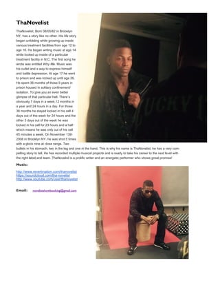 ThaNovelist
ThaNovelist, Born 08/05/82 in Brooklyn
NY, has a story like no other. His life story
began unfolding while growing up inside
various treatment facilities from age 12 to
age 16. He began writing music at age 14
while locked up inside of a particular
treatment facility in N.C. The first song he
wrote was entitled Why Me. Music was
his outlet and a way to express himself
and battle depression. At age 17 he went
to prison and was locked up until age 26.
He spent 36 months of those 9 years in
prison housed in solitary confinement/
isolation. To give you an even better
glimpse of that particular hell. There’s
obviously 7 days in a week,12 months in
a year and 24 hours in a day. For those
36 months he stayed locked in his cell 4
days out of the week for 24 hours and the
other 3 days out of the week he was
locked in his cell for 23 hours and a half
which means he was only out of his cell
45 minutes a week. On November 13th
2008 in Brooklyn NY. he was shot 5 times
with a glock nine at close range. Two
bullets in his stomach, two in the leg and one in the hand. This is why his name is ThaNovelist, he has a very com-
pelling story to tell. He has recorded multiple musical projects and is ready to take his career to the next level with
the right label and team. ThaNovelist is a prolific writer and an energetic performer who shows great promise!
Music:
http://www.reverbnation.com/thanovelist
https://soundcloud.com/tha-novelist
http://www.youtube.com/user/thanovelist
Email: novelistshowbooking@gmail.com
 