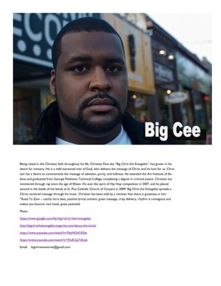 Being raised in the Christian faith throughout his life, Christian Pace aka “Big Chris the Evangelist”, has grown in his
desire for ministry. He is a mild mannered man of God, who delivers the message of Christ and his love for us. Chris-
tian has a desire to communicate the message of salvation, purity, and holiness. He attended the Art Institute of At-
lanta and graduated from Georgia Piedmont Technical College completing a degree in criminal justice. Christian has
ministered through rap since the age of fifteen. He won the spirit of Hip Hop competition in 2007, and he placed
second in the battle of the bands at St. Pius Catholic Church of Conyers in 2009. Big Chris the Evangelist spreads a
Christ centered message through his music. Christian has been told by a minister that there is greatness in him.
“Road To Zion – catchy intro beat, positive lyrical content, great message, crisp delivery, rhythm is contagious and
makes you bounce, nice hook, great potential.
Music:
https://www.google.com/#q=big+chris+the+evangelist
http://bigchristheevangelist.tmgartist.com/about-the-artist/
https://www.youtube.com/watch?v=F6yNOnf1K0w
https://www.youtube.com/watch?v=WoKGe7vErpk
Email: bigchrisministries@gmail.com
 