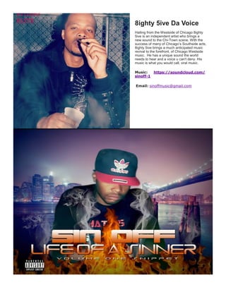 8ighty 5ive Da Voice
Hailing from the Westside of Chicago 8ighty
5ive is an independent artist who brings a
new sound to the Chi-Town scene. With the
success of many of Chicago’s Southside acts,
8ighty 5ive brings a much anticipated music
revival to the forefront, of Chicago Westside
music. He has a unique sound the world
needs to hear and a voice u can't deny. His
music is what you would call, viral music.
Music: https://soundcloud.com/
sinoff-1
Email: sinoffmusic@gmail.com
 