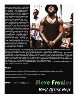 Steve was born in Midway, North Caro-
lina and raised with music all around
him. Whether it was singing in church
or with family, he enjoyed being on
stage. While performing in Edinbourgh
Scotland at the young age of 17, he
took his musical vision to another lev-
el. In college he quickly drew a fan
base amongst his peers. After this,
Steve started to build a reputation for
being musically gifted whether through
free styling on the open mic circuit,
scatting in various jazz venues in differ-
ent states, or performing acappella in
the streets of various cities. His desire
to succeed has pushed him to create
meaningful and sensual music that is
being enjoyed by industry execs and
fans alike. Jason Quinones, General
Manager, Nuyorican Poets Café in
Manhattan NYC says, “Since his first
performance at the Nuyorican Poets
Café, Steven Frazier has been an artist
to look out for, mesmerizing the audi-
ence with his smooth melodies and
harmonics, it’s always a pleasure see-
ing him perform at the venue.”
Since performing in New York, Steve has built on that momentum to perform in a series of shows in North
Carolina and collaborating with some of the best local rappers and singers in the game.
He continues to travel to develop and gain new experiences. Whether its the familiar streets of New York and
Philadelphia, the always summer South Beach, Miami, or something a little closer to home like Charlotte and
Asheville, NC, Steve is always finding inspiration for his projects to come. He is steadily building his song cat-
alogue and wooing fans along the way. He is gearing up to take the Neo Soul scene by surprise in 2015.
Steve’s vision is to change the industry with his sound. “It is a different sound. I know that, my fans know that
and respect that. I want to open the door for others with a different sound.”
Steve’s positive outlook and his undeterred drive is an inspiration for artists. “The reason I am breathing is to
make music. The best is yet to come.”
Music:
https://soundcloud.com/steven-f-1/new-steve-thats-why-you-came-official-release-love-is-love
https://soundcloud.com/steven-f-1/steve-undeniable-love-is-love
http://artistecard.com/SteveFrazier
Email: rnbsoullives336@gmail.com
 