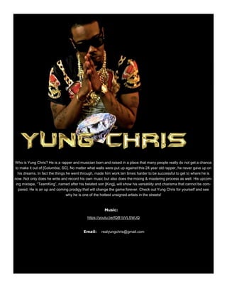 Who is Yung Chris? He is a rapper and musician born and raised in a place that many people really do not get a chance
to make it out of [Columbia, SC]. No matter what walls were put up against this 24 year old rapper, he never gave up on
his dreams. In fact the things he went through, made him work ten times harder to be successful to get to where he is
now. Not only does he write and record his own music but also does the mixing & mastering process as well. His upcom-
ing mixtape, “TeamKing”, named after his belated son [King], will show his versatility and charisma that cannot be com-
pared. He is an up and coming prodigy that will change the game forever. Check out Yung Chris for yourself and see
why he is one of the hottest unsigned artists in the streets!
Music:
https://youtu.be/fQB1bVLSWJQ
Email: realyungchris@gmail.com
 