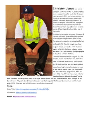 Chrisston Jones was born in
Compton, California on May 16, 1989, and has
been a resident there his whole life. He began
making music in 2004 and is regarded as a hip
-hop artist who wants to make his own path.
He’s not the typical artist that comes out of
South Los Angeles. Chrisston has the type of
musical talent that can be developed to the
likes of Kanye West, Jay-Z, Eminem, Kendrick
Lamar, 2 Pac, Biggie Smalls, and the rest of
the greats.
Chrisston is completing his project Roosevelt &
Delores Son which showcases many different
hip-hop styles that people are going to love.
The album chronicles the struggles that he has
endured in his life while living in one of the
roughest cities in America. In a twist, the album
is going to highlight the honest and good people
who work 9 to 5 jobs instead of turning to gang life
or drug life to survive in the hood.
Chrisston believes that if he is signed to a ma-
jor label, he can provide hope and alternative
ideas for the new generation of hip-hop mu-
sic. He believes that with hard work and dedi-
cation, he can help bring hip-hop back to its great-
er days, like the era’s of Rakim , Big Daddy Kane,
Nas , Ice Cube, Snoop Dogg and rest of the pio-
neers of Hip-Hop. Chrisston has a music video for
the album Roosevelt & Delores Son called "Let Me
Vent". There will also be upcoming videos to the single "Never Satisfied" and also "Funky Weekend" which is sample off the
"James Brown – “Payback". Give Chrisston a listen, and see why he is part of the future of Compton music and Hip-Hop in
general. With the proper label behind him, there is no limit to his potential!
Music:
Music Video: https://www.youtube.com/watch?v=3j3mqRP9kEU
Soundcloud: www.soundcloud.com/chrisston
Email: kendrickthomas12988@gmail.com
 