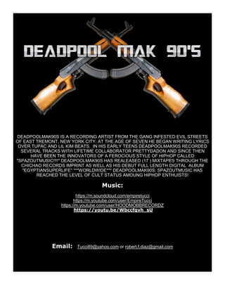 DEADPOOLMAK90S IS A RECORDING ARTIST FROM THE GANG INFESTED EVIL STREETS
OF EAST TREMONT, NEW YORK CITY. AT THE AGE OF SEVEN HE BEGAN WRITING LYRICS
OVER TUPAC AND LIL KIM BEATS. IN HIS EARLY TEENS DEADPOOLMAK90S RECORDED
SEVERAL TRACKS WITH LIFETIME COLLABORATOR PRETTYDADON AND SINCE THEN
HAVE BEEN THE INNOVATORS OF A FEROCIOUS STYLE OF HIPHOP CALLED
"SPAZOUTMUSIC!!!!" DEADPOOLMAK90S HAS REALEASED (17 ) MIXTAPES THROUGH THE
CHICHAO RECORDS IMPRINT AS WELL AS HIS DEBUT FULL LENGTH DIGITAL ALBUM
"EGYPTIANSUPERLIFE" ***WORLDWIDE*** DEADPOOLMAK90S: SPAZOUTMUSIC HAS
REACHED THE LEVEL OF CULT STATUS AMOUNG HIPHOP ENTHUISTS!
Music:
https://m.soundcloud.com/empiretucci
https://m.youtube.com/user/EmpireTucci
https://m.youtube.com/user/HOODMOBBRECORDZ
https://youtu.be/Wbccfqvh_sU
Email: Tucci89@yahoo.com or robert.f.diaz@gmail.com
 
