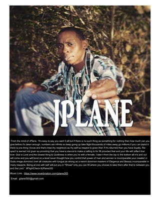 From the mind of JPlane, “It’s easy to say you want it all but if there is no such thing as something for nothing then how much can you
give before it's taken enough. numbers are infinite so keep going up take flight thousands of miles away go millions if you can stand it
there is one thing I know and that's treat thy neighbors as thy self so respect is given then if it's returned than you have loyalty. Re-
spect is earned not given so providing that you have a stance to make a calling to for fill provided that and your life will reflect that
love. God is Love and the closest thing to Godliness is when you’re with a female. I take it from the top to the bottom all in's and out
will come and you will bond on a level never thought how you control that power of man and women is incomparable your created in
Gods image dominion over all creatures with tongue as strong as a sword dominion masters of Elegance and Beauty incomparable in
many respects. Being at one with self will put you in "Shoes" only you can fill where you choose to take them after that is between you
and the Lord.” #FlightCheck #JPlane305
Music Link: https://www.reverbnation.com/jplane305
Email: jplane305@gmail.com
 