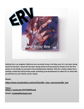 Hailing from Los Angeles California and currently living in the Bay area, Erv has been doing
music for the last 7 years.He has been doing shows and pursuing his dream to be the first
person in his family to succeed in the entertainment industry. Give Erv a listen today! He is
seeking a label that will provide ample marketing and development to allow Erv to shine like
we all know he can! Check out Erv today!
Music:
https://www.reverbnation.com/erv8?profile_view_source=profile_box
Video:
https://youtu.be/5TCY5WiVLwQ
Email: crooked3@icloud.com
 