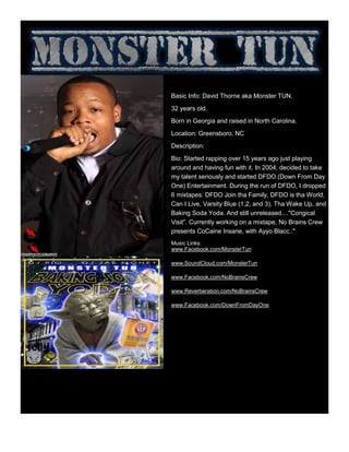 Basic Info: David Thorne aka Monster TUN.
32 years old.
Born in Georgia and raised in North Carolina.
Location: Greensboro, NC
Description:
Bio: Started rapping over 15 years ago just playing
around and having fun with it. In 2004, decided to take
my talent seriously and started DFDO (Down From Day
One) Entertainment. During the run of DFDO, I dropped
6 mixtapes: DFDO Join tha Family, DFDO is tha World,
Can I Live, Varsity Blue (1,2, and 3), Tha Wake Up, and
Baking Soda Yoda. And still unreleased...."Congical
Visit". Currently working on a mixtape, No Brains Crew
presents CoCaine Insane, with Ayyo Blacc.:"
Music Links:
www.Facebook.com/MonsterTun
www.SoundCloud.com/MonsterTun
www.Facebook.com/NoBrainsCrew
www.Reverberation.com/NoBrainsCrew
www.Facebook.com/DownFromDayOne
 