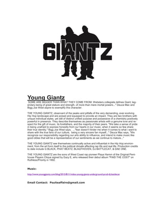 Young Giantz
SOME ARE BIGGER THAN WHAT THEY COME FROM. Websters collegiate defines Giant; leg-
endary being of great stature and strength, of more than mere mortal powers..." Deuce Mac and
Bigg Joe West aspire to exemplify this character.
THE YOUNG GIANTZ, observant of the peaks and pitfalls of the very demanding, ever evolving
Hip Hop landscape and are poised and equipped to provide an impact. They are two brothers with
unique individual styles, yet still of distinct unified purpose and possessive of a chemistry positively
powerful in presence. They describe themselves as passionate artists with a genuine love and re-
spect for the gift of music, its forefathers, and the majority of their peers. "We take a sense of pride
in being unafraid to express honestly from our hearts in our music, when it seems so few share
their true identity." Bigg Joe West says, ..."fear doesn't hinder me when it comes to what i want to
share with the true fans of our culture, being a very sincere fan myself..." Deuce Mac says, "We
recognize our responsibility regarding our arts ability to influence, and intend to make music like
good oldies that will be a representative of our sentiments as we continue to mature..."
THE YOUNG GIANTZ see themselves continually active and influential in the Hip Hop environ-
ment, from the art form itself to the political climate affecting rap life and real life. Production credits
to date include G BLACK, PHAT BEATZ, BLAQTHOVEN, DJ BATTLECAT, & DAE ONE.
THE YOUNG GIANTZ are the sons of West Coast rap pioneer Playa Hamm of the Original Pent-
house Players Clique signed by Eazy E, who released their debut album "PAID THE COST" on
Ruthless/Priority in 1992.
Music:
http://www.younggiantz.com/blog/2015/8/11/video-young-giantz-underground-prod-dj-battlecat
Email Contact: Psuiteaffairs@gmail.com
 