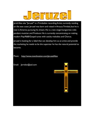 Jeriel Alex aka ''Jeruzel'' is a Trinidadian recording Artist, currently residing
on the east coast. Jeruzel was born and raised in Arouca Trinidad, but he is
now in America pursuing his dream. He is a new singer/songwriter, inde-
pendent musician and Producer. He is currently concentrating on making
modern Pop/R&B/Gospel tunes with catchy melodies and Chorus.
Jeruzel is looking for a label that can develop him as an artist and provide
the marketing he needs to be the superstar he has the natural potential to
become.
Music: http://www.reverbnation.com/JeruzelAlex
Email: Jerrelan@aol.com
 