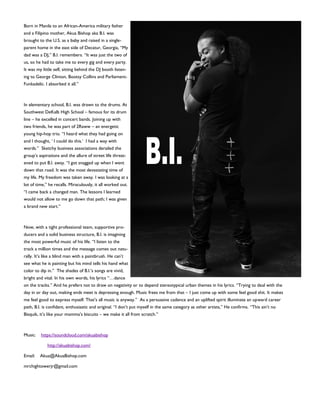 Born in Manila to an African-America military father
and a Filipino mother, Akua Bishop aka B.I. was
brought to the U.S. as a baby and raised in a single-
parent home in the east side of Decatur, Georgia, “My
dad was a DJ,” B.I. remembers. “It was just the two of
us, so he had to take me to every gig and every party.
It was my little self, sitting behind the DJ booth listen-
ing to George Clinton, Bootsy Collins and Parliament-
Funkadelic. I absorbed it all.”
In elementary school, B.I. was drawn to the drums. At
Southwest DeKalb High School – famous for its drum
line – he excelled in concert bands. Joining up with
two friends, he was part of 2Raww – an energetic
young hip-hop trio. “I heard what they had going on
and I thought, ‘ I could do this.’ I had a way with
words.” Sketchy business associations derailed the
group’s aspirations and the allure of street life threat-
ened to put B.I. away. “I got snagged up when I went
down that road. It was the most devastating time of
my life. My freedom was taken away. I was looking at a
lot of time,” he recalls. Miraculously, it all worked out.
“I came back a changed man. The lessons I learned
would not allow to me go down that path; I was given
a brand new start.”
Now, with a tight professional team, supportive pro-
ducers and a solid business structure, B.I. is imagining
the most powerful music of his life. “I listen to the
track a million times and the message comes out natu-
rally. It’s like a blind man with a paintbrush. He can’t
see what he is painting but his mind tells his hand what
color to dip in.” The shades of B.I.’s songs are vivid,
bright and vital. In his own words, his lyrics “…dance
on the tracks.” And he prefers not to draw on negativity or to depend stereotypical urban themes in his lyrics. “Trying to deal with the
day in or day out, making ends meet is depressing enough. Music frees me from that – I just come up with some feel good shit. It makes
me feel good to express myself. That’s all music is anyway.” As a persuasive cadence and an uplifted spirit illuminate an upward career
path, B.I. is confidant, enthusiastic and original. “I don’t put myself in the same category as other artists,” He confirms. “This ain’t no
Bisquik, it’s like your momma’s biscuits – we make it all from scratch.”
Music: https://soundcloud.com/akuabishop
http://akuabishop.com/
Email: Akua@AkuaBishop.com
mrchightowerjr@gmail.com
 