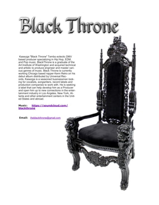 Kasezga "Black Throne" Tembo eclectic DMV
based producer specializing in Hip Hop, EDM,
and Pop music. BlackThrone is a graduate of the
Art Institute of Washington and acquired technical
and artistic to produce engineer and master vari-
ous genres of music. Black Throne is currently
working Chicago based rapper Kenn Retro on his
debut album distributed by Universal Rec-
ords. Kasezga is a seasoned businessman look-
ing for vocalists, songwriters, record labels and
production companies to work with. He is seeking
a label that can help develop him as a Producer
and open him up to new connections in the enter-
tainment industry in Los Angeles, New York, At-
lanta and other entertainment centers in the Unit-
ed States and abroad.
Music: https://soundcloud.com/
blackthrone
Email: theblackthrone@gmail.com
 