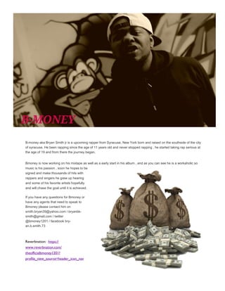 B-money aka Bryan Smith jr is a upcoming rapper from Syracuse, New York born and raised on the southside of the city
of syracuse. He been rapping since the age of 11 years old and never stopped rapping , he started taking rap serious at
the age of 19 and from there the journey began.
Bmoney is now working on his mixtape as well as a early start in his album , and as you can see he is a workaholic so
music is his passion , soon he hopes to be
signed and make thousands of hits with
rappers and singers he grew up hearing
and some of his favorite artists hopefully
and will chase the goal until it is achieved.
If you have any questions for Bmoney or
have any agents that need to speak to
Bmoney please contact him on
smith.bryan39@yahoo.com / bryanbk-
smith@gmail.com / twitter
@bmoney1201 / facebook bry-
an.b.smith.73
Reverbnation: https://
www.reverbnation.com/
theofficialbmoney1201?
profile_view_source=header_icon_nav
 
