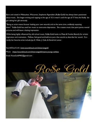 Born and raised in Milwaukee, Wisconsin, Stephanie Rigmaiden (Ro$e-Gold) has always been passionate
about music. She began writing and rapping at the age of 10. It wasn’t until the age of 17 that she finally be-
gan taking her gift seriously.
"Being an artist means forever healing your own wounds and at the same time, endlessly exposing
them." Ro$e-Gold has used her music to overcome depression. She creates music that paint paints mental
pictures and will leave a lasting impression.
While being highly influenced by old school music, Ro$e-Gold looks to Maze & Frankie Beverly for artistic
inspiration and motivation. Mellow, feel good and bold are just a few words to describe her sound. Cur-
rently her favorite artist include Jay-Z, Wale, J. Cole, & Kendrick Lamar.
SoundCloud Link: www.soundcloud.com/sheisrosegold
Music: https://soundcloud.com/sheisrosegold/insane-young-ruthless
Email: RoseGoldMKE@gmail.com
 