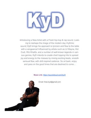 Introducing a New Artist with a Fresh hip-hop & rap sound. Look-
ing to reshape the image of the modern day rhythmic
sound; KyD brings his approach to lyricism and flow to the table
with a vengeance! Influenced by artists such as Lil Wayne, Kid
Cudi, Wiz Khalifa, and a number of well-known legends in vari-
ous genres; KyD intends to create chart topping hits to spread
joy and energy to the masses by mixing exciting beats, smooth
sensual flow, with drill inspired cadence. So sit back, enjoy
and pass on the good times that are destined to come...
Music Link: https://soundcloud.com/kyd1
Email: thee.kyd@gmail.com
 