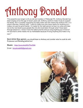 This powerful soul singer is 24 yrs old and resides in Pittsburgh PA. Anthony Donald has
been singing since the age of seven years old. Anthony wants to make music to support
his family. He is currently supporting his baby sister and she means the world to him. In a
recent interview, Anthony said, “I want to make sure she never wants for anything so it
makes me want to grind harder. I'm ready for the right person to hear my voice and take
me to the next level cause people like me who have been through what I have been
through deserve it. I know I have the talent and the drive to sing anything put in front of
me and that is what makes me so marketable because I'll sing anything and make it my
own.”
Best Artist Rep agrees, you should listen to Anthony and consider what he could do with
Production and Marketing behind him!
Music: https://youtu.be/yKHc7YecObA
Email: tonydonald46@gmail.com
 